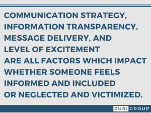 Communication strategy, information transparency, message delivery and level of excitement are all factors which impact whether someone feels informed and included or neglected and victimized.
